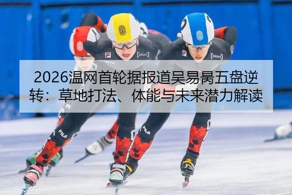 2026温网首轮据报道吴易昺五盘逆转：草地打法、体能与未来潜力解读